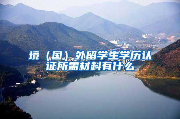 境（国）外留学生学历认证所需材料有什么