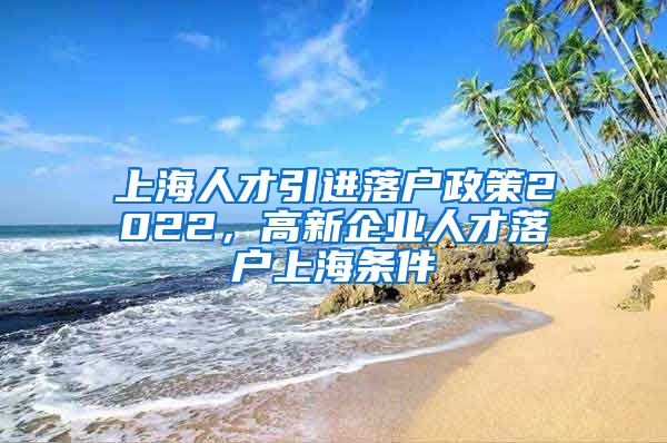 上海人才引进落户政策2022，高新企业人才落户上海条件