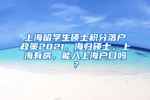 上海留学生硕士积分落户政策2021，海归硕士，上海有房，能入上海户口吗？