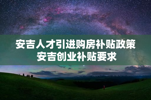 安吉人才引进购房补贴政策 安吉创业补贴要求