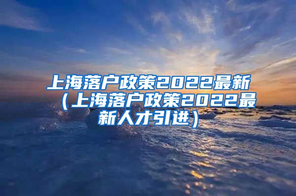 上海落户政策2022最新（上海落户政策2022最新人才引进）