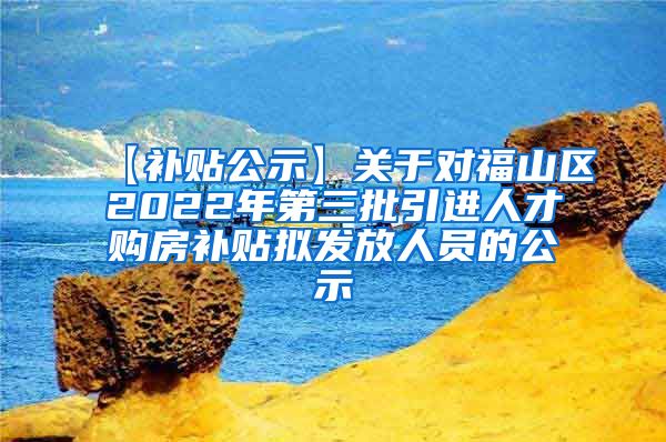 【补贴公示】关于对福山区2022年第三批引进人才购房补贴拟发放人员的公示