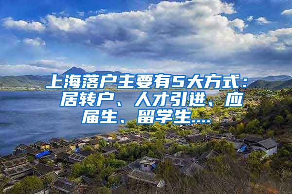 上海落户主要有5大方式： 居转户、人才引进、应届生、留学生....