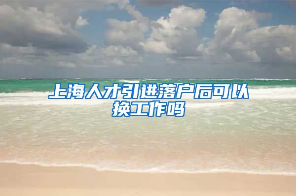 上海人才引进落户后可以换工作吗