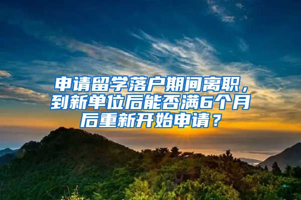 申请留学落户期间离职，到新单位后能否满6个月后重新开始申请？