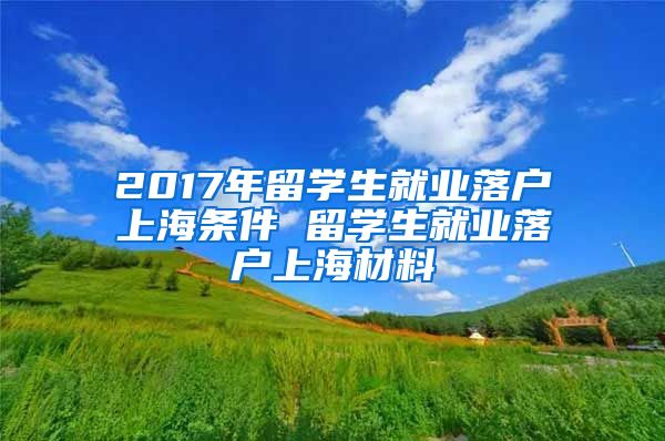 2017年留学生就业落户上海条件 留学生就业落户上海材料