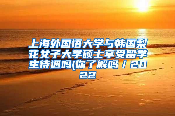 上海外国语大学与韩国梨花女子大学硕士享受留学生待遇吗(你了解吗／2022