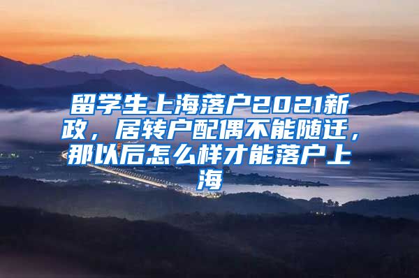 留学生上海落户2021新政，居转户配偶不能随迁，那以后怎么样才能落户上海