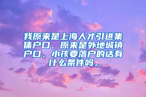 我原来是上海人才引进集体户口，原来是外地城镇户口，小孩要落户的话有什么条件吗。