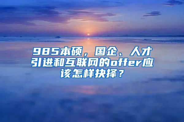 985本硕，国企、人才引进和互联网的offer应该怎样抉择？