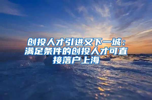 创投人才引进又下一城：满足条件的创投人才可直接落户上海