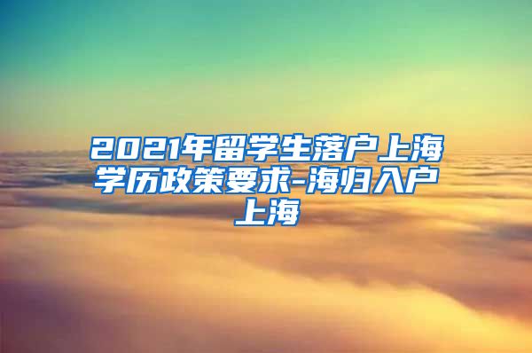 2021年留学生落户上海学历政策要求-海归入户上海