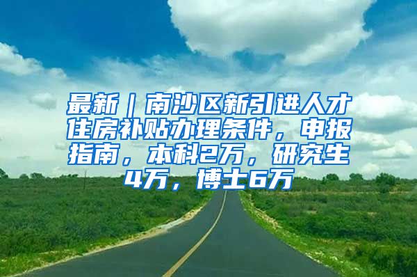 最新｜南沙区新引进人才住房补贴办理条件，申报指南，本科2万，研究生4万，博士6万