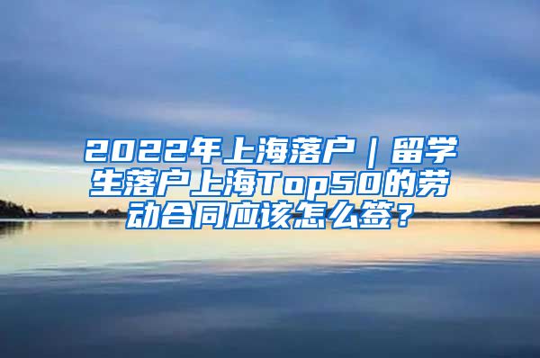 2022年上海落户｜留学生落户上海Top50的劳动合同应该怎么签？