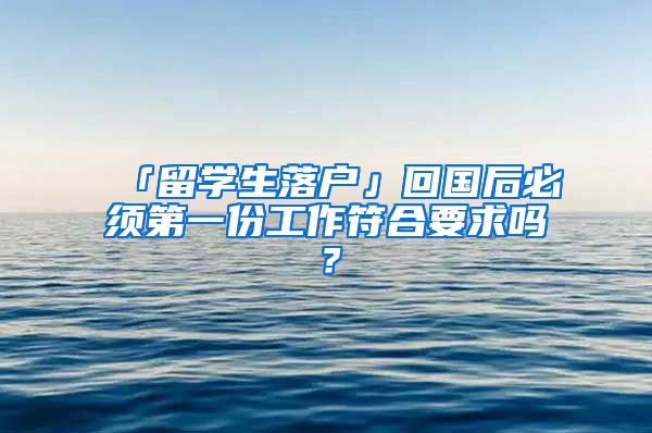 「留学生落户」回国后必须第一份工作符合要求吗？