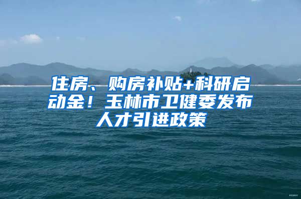 住房、购房补贴+科研启动金！玉林市卫健委发布人才引进政策