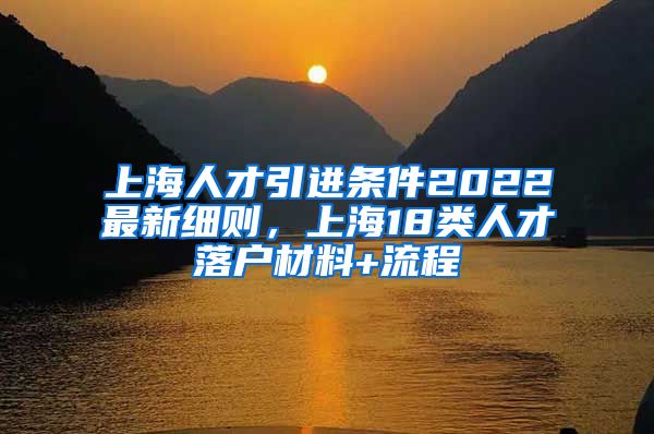 上海人才引进条件2022最新细则，上海18类人才落户材料+流程