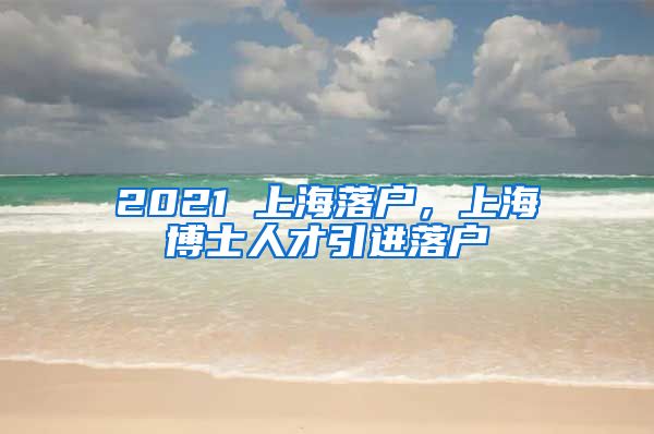 2021 上海落户，上海博士人才引进落户