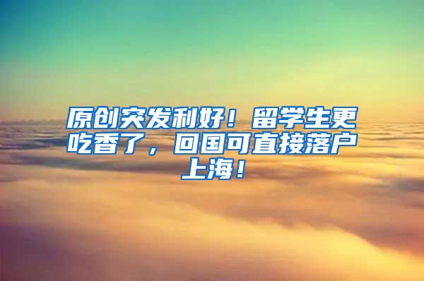 原创突发利好！留学生更吃香了，回国可直接落户上海！