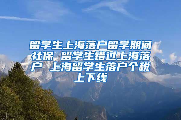 留学生上海落户留学期间社保 留学生错过上海落户 上海留学生落户个税上下线