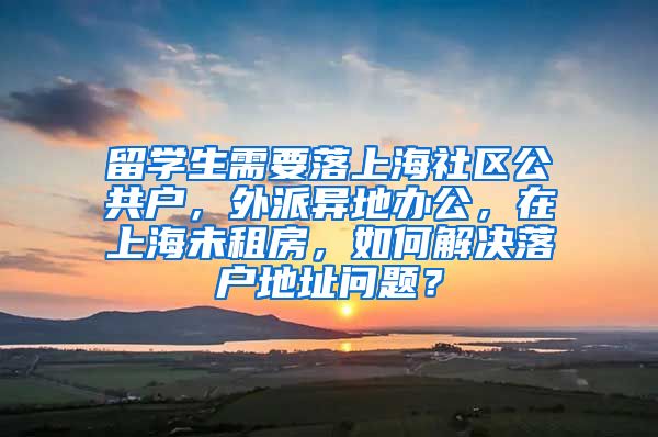 留学生需要落上海社区公共户，外派异地办公，在上海未租房，如何解决落户地址问题？