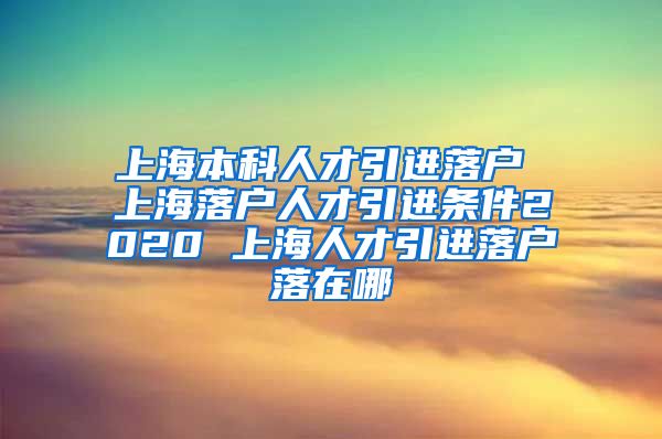 上海本科人才引进落户 上海落户人才引进条件2020 上海人才引进落户落在哪