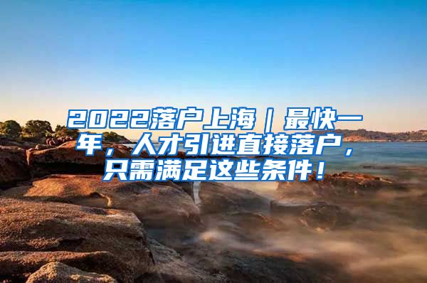 2022落户上海｜最快一年，人才引进直接落户，只需满足这些条件！