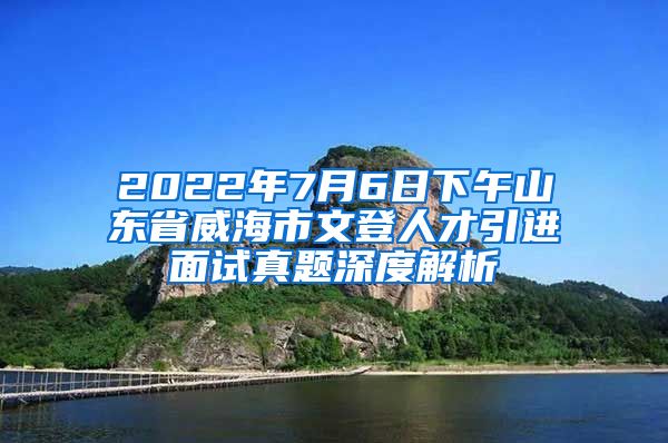 2022年7月6日下午山东省威海市文登人才引进面试真题深度解析