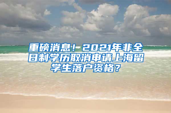 重磅消息！2021年非全日制学历取消申请上海留学生落户资格？