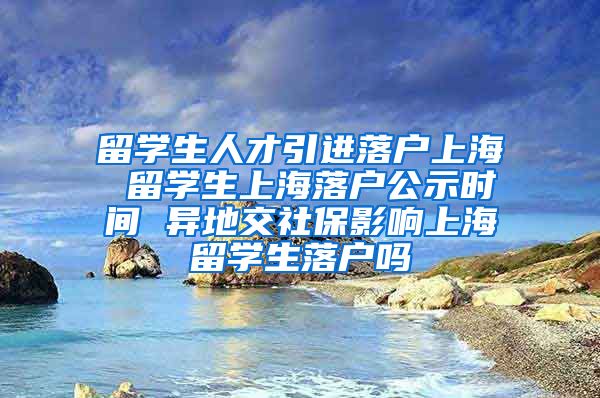 留学生人才引进落户上海 留学生上海落户公示时间 异地交社保影响上海留学生落户吗