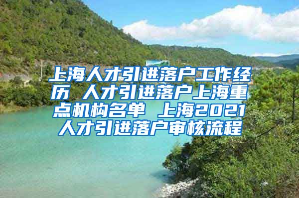 上海人才引进落户工作经历 人才引进落户上海重点机构名单 上海2021人才引进落户审核流程