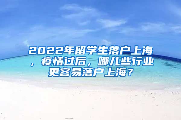 2022年留学生落户上海，疫情过后，哪儿些行业更容易落户上海？