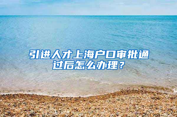 引进人才上海户口审批通过后怎么办理？