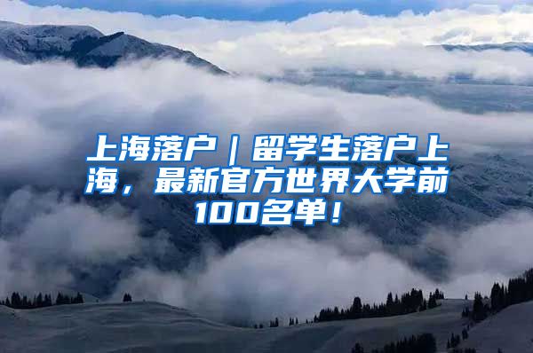 上海落户｜留学生落户上海，最新官方世界大学前100名单！