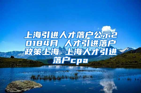 上海引进人才落户公示20184月 人才引进落户政策上海 上海人才引进落户cpa