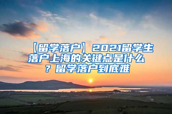 【留学落户】2021留学生落户上海的关键点是什么？留学落户到底难