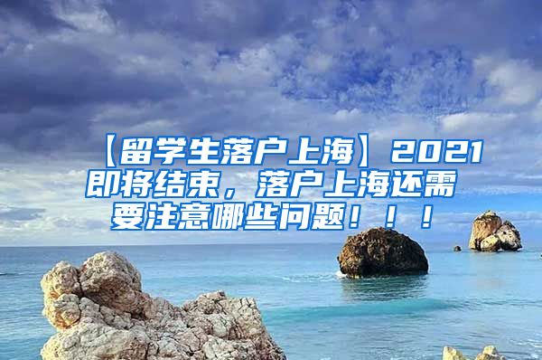 【留学生落户上海】2021即将结束，落户上海还需要注意哪些问题！！！