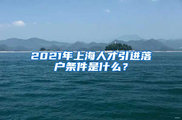 2021年上海人才引进落户条件是什么？