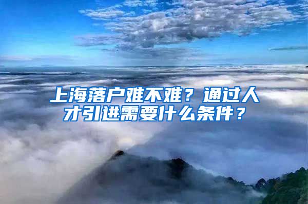 上海落户难不难？通过人才引进需要什么条件？