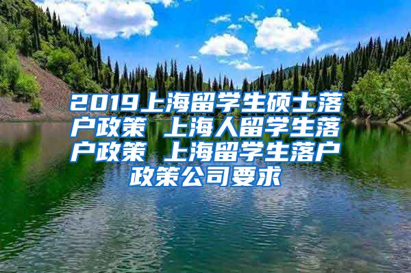 2019上海留学生硕士落户政策 上海人留学生落户政策 上海留学生落户政策公司要求