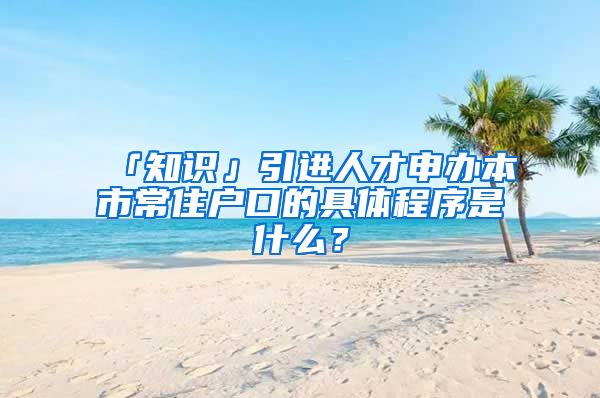 「知识」引进人才申办本市常住户口的具体程序是什么？