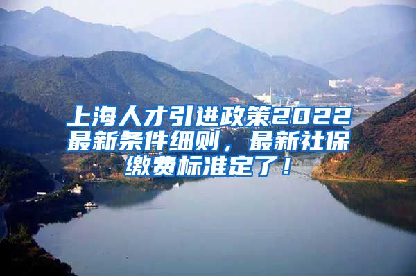 上海人才引进政策2022最新条件细则，最新社保缴费标准定了！