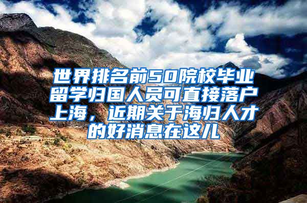 世界排名前50院校毕业留学归国人员可直接落户上海，近期关于海归人才的好消息在这儿