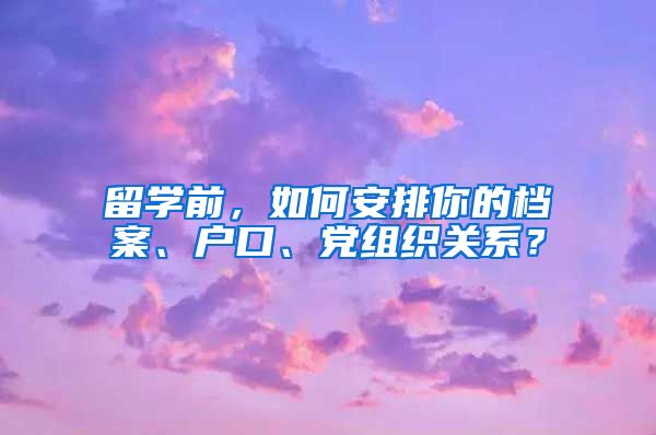 留学前，如何安排你的档案、户口、党组织关系？