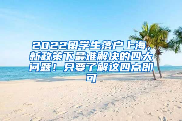 2022留学生落户上海，新政策下最难解决的四大问题！只要了解这四点即可