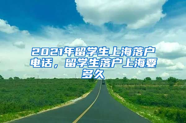 2021年留学生上海落户电话，留学生落户上海要多久