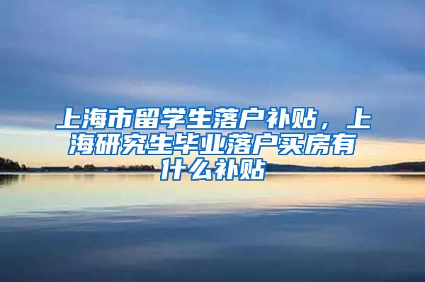 上海市留学生落户补贴，上海研究生毕业落户买房有什么补贴