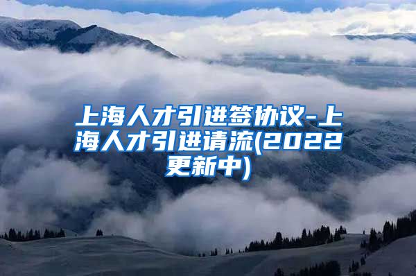 上海人才引进签协议-上海人才引进请流(2022更新中)