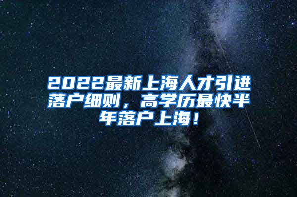 2022最新上海人才引进落户细则，高学历最快半年落户上海！