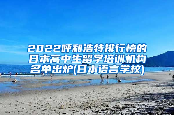 2022呼和浩特排行榜的日本高中生留学培训机构名单出炉(日本语言学校)